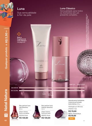 Deo parfum luna
intenso feminino
50 ml
Chipre intenso.
Patchouli heart.
(86935) 18 pts
R$ 139,90
Deo parfum luna
rubi feminino
50 ml
Chipre intenso.
Flores vermelhas.
(02554) 18 pts
R$ 139,90
Desodorante hidratante
corporal perfumado
luna intenso 200 g
Hidratação por 48 horas.
(70242) 11 pts
R$ 79,90
REFIL (70243) 08 pts
R$ 59,90
DEO COLÔNIA
DEO PARFUM
Luna
Radiante
Luna
leve intensomoderado
Luna IntensoLuna Rubi
Sua sensualidade
ð ƠRU GD SHOH
Luna
Sensualidade para todos
os momentos em um
presente completo.
Luna Clássico
&RQUDDVGDWDVGHYDOLGDGHHDGLVSRQLELOLGDGHGDVSURPRúĴHVFRP
seu(sua)Consultor(a)deBeleza.PromoçõesválidasparaoBrasil
duranteociclo18/2019ouenquantoduraremosestoques.
Sinta a
fragrância de
Luna Clássico
na página 8.
NOVO
V1V142424242
Qualquerproduto2,50R$NatalNatura
(76354)
PE_EN_Ciclo18-19_V1.indd 42 19/09/2019 16:51
PDF/X-4 ISOarizona.flow
118632_EN_Ciclo18-19_V1_P042.pdf - 183.0 x 250.0 mm - pag. 42BLACK YELLOW MAGENTA CYAN
Agencia: | Cliente:
Processado por arizona.flow em Thu Sep 19 16:55:02 2019
 