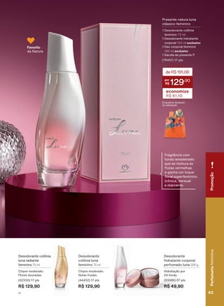 Desodorante colônia
luna radiante
feminino 75 ml
Chipre moderado.
Flores douradas.
(02550) 17 pts
R$ 129,90
Desodorante
colônia luna
feminino 75 ml
Chipre moderado.
Notas frutais.
(44452) 17 pts
R$ 129,90
Favorito
da Natura
Desodorante
hidratante corporal
perfumado luna 200 g
Hidratação por
24 horas.
(93086) 07 pts
R$ 49,90
Presente natura luna
clássico feminino
1 Desodorante colônia
feminino 75 ml
1 Desodorante hidratante
corporal 125 ml exclusivo
1 Deo corporal feminino
100 ml exclusivo
1 Sacola de presente P
(76457) 17 pts
deR$191,00
129
,90
economize
R$ 61,10
Enquanto durarem
os estoques
Fragrância com
fundo amadeirado
que se mistura às
frutas vermelhas
e ganha um toque
ƠRUDO VXSHUIHPLQLQR
Icônica, sensual
e marcante.
PromoçãoPerfumariafeminina
43V1
PromoçãoPerfumariafeminina
43V1
PE_EN_Ciclo18-19_V1.indd 43 19/09/2019 16:51
PDF/X-4 ISOarizona.flow
118632_EN_Ciclo18-19_V1_P043.pdf - 183.0 x 250.0 mm - pag. 43BLACK YELLOW MAGENTA CYAN
Agencia: | Cliente:
Processado por arizona.flow em Thu Sep 19 16:55:01 2019
 
