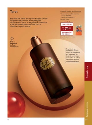 Ele está de volta em oportunidade única!
6XUSUHHQGD VH FRP DV UHYHODúĴHV
olfativas de Tarot, a fragrância autêntica
H GH SHUVRQDOLGDGH TXH PDUFRX D
história da perfumaria.
Presente natura tarot feminino
1 Desodorante colônia feminino
100 ml exclusivo
1 Sacola de presente PP
(84940) 13 pts
deR$99,90
74
,90
economize
R$ 25,00
(QTXDQWR GXUDUHP RV HVWRTXHV
(VWRTXH OLPLWDGR
Tarot
Sinta a
fragrância
de Tarot
na página 31.
)UDJUîQFLD TXH
FRPELQD R IUHVFRU
FĒWULFR GD EHUJDPRWD
e a suavidade da
lavanda com notas
marcantes de folhas
de violeta, vetiver e
musgo de carvalho.
PromoçãoPerfumariafeminina
47V1
PromoçãoPerfumariafeminina
47V1
PE_EN_Ciclo18-19_V1.indd 47 19/09/2019 18:41
PDF/X-4 ISOarizona.flow
118632_EN_Ciclo18-19_V1_P047.pdf - 183.0 x 250.0 mm - pag. 47BLACK YELLOW MAGENTA CYAN
Agencia: | Cliente:
Processado por arizona.flow em Thu Sep 19 18:42:58 2019
 