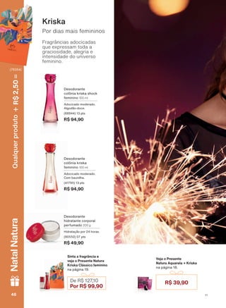Fragrâncias adocicadas
que expressam toda a
graciosidade, alegria e
intensidade do universo
feminino.
Por dias mais femininos
Kriska
Sinta a fragrância e
veja o Presente Natura
Kriska Clássico feminino
na página 19.
Veja o Presente
Natura Aquarela + Kriska
na página 18.
Desodorante
FROĭQLD NULVND VKRFN
feminino 100 ml
Adocicado moderado.
$OJRGõR GRFH
(68944) 13 pts
R$ 94,90
Desodorante
FROĭQLD NULVND
feminino 100 ml
Adocicado moderado.
&RP EDXQLOKD
(41795) 13 pts
R$ 94,90
Desodorante
hidratante corporal
perfumado 200 g
+LGUDWDúõR SRU KRUDV
(90550) 07 pts
R$ 49,90
R$ 39,90De R$ 127,10
Por R$ 99,90
V1V148484848
Qualquerproduto2,50R$NatalNatura
(76354)
PE_EN_Ciclo18-19_V1.indd 48 19/09/2019 17:30
PDF/X-4 ISOarizona.flow
118632_EN_Ciclo18-19_V1_P048.pdf - 183.0 x 250.0 mm - pag. 48BLACK YELLOW MAGENTA CYAN
Agencia: | Cliente:
Processado por arizona.flow em Thu Sep 19 17:32:44 2019
 