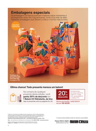 Todos os produtos promocionados desta revista obedecem aos critérios:
Região: Brasil. Validade: ciclo 18/2019 ou enquanto durarem os estoques.
Snac – Serviço Natura de Atendimento ao Consumidor • Tel.: 0800-115566 www.natura.com.br
A Natura, consciente das questões sociais e ambientais, utiliza na impressão deste
PDWHULDO SDSĀLV FHUWL FDGRV )6& )RUHVW 6WHZDUGVKLS &RXQFLO $ &HUWL FDúõR )6&
Ā XPD JDUDQWLD GH TXH D PDWĀULD SULPD DGYĀP GH XPD ƠRUHVWD PDQHMDGD GH IRUPD
HFRORJLFDPHQWH FRUUHWD VRFLDOPHQWH MXVWD H HFRQRPLFDPHQWH YLìYHO
,PSUHVVR QD 3OXUDO ,QGńVWULD *Uì FD /WGD Ʌ &HUWL FDGD QD &DGHLD GH &XVWīGLD Ʌ )6& A nossa revista também existe na internet e para tablets.
Espaço Natura digital
www.natura.com.br
Conheça os
acessórios em
Crer Para Ver
na página 168.
Na compra de qualquer
presente desta edição, você
ganha 20% de desconto em
1 Batom CC Hidratante, de Una.
Veja os presentes entre as páginas 8 e 32.
Última chance! Todo presente merece um batom!
Nesta promoção, cada batom
sai por R$ 36,90.
Escolha entre
as cores nude 2-C,
rosê 4-C, rouge
4-C, terracota 8-C
e violeta 4-C.
desconto
20%
de
Embalagens especiais
As embalagens da Natura possuem material e alças resistentes e
DFRPSDQKDP VHGD WD H WDJ H[FOXVLYDV 9RFă H VXD UHGH GH DIHWR
PHUHFHP HPEDODJHQV TXH GHL[DP D YLGD H R PXQGR PDLV ERQLWRV
EDIÇÕES
LIMITADAS
V1
SUMARIO_EN_Ciclo18-19_Digital.indd 5 25/09/2019 18:01
PDF/X-4 ISOarizona.flow
118632_EN_Ciclo18-19_V1_DIGITAL_P005.pdf - 183.0 x 250.0 mm - pag. 5BLACK YELLOW MAGENTA CYAN
Agencia: | Cliente:
Processado por arizona.flow em Wed Sep 25 18:02:49 2019
 