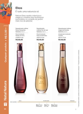 É tudo uma natureza só
Ekos
DEO COLÔNIA
Ekos Magia
da Floresta
Ekos Flores
Flutuantes
Ekos Flor
do Luar
leve intensomoderado
Desodorante colônia
ƠRUHV ƠXWXDQWHV
feminino 100 ml
Floral moderado.
3ĀWDODV GH ƠRUHV
(70990) 12 pts
R$ 89,90
Desodorante colônia
PDJLD GD ƠRUHVWD
feminino 100 ml
Amadeirado moderado.
&RSDĒED
(85157) 12 pts
R$ 89,90
9RFăSRGHUìUHFHEHURSURGXWRFRPDHPEDODJHPDQWLJDHQTXDQWRGXUDUHPRVHVWRTXHV(QTXDQWRGXUDUHPRVHVWRTXHV
Desodorante
FROĭQLD ƠRU GR OXDU
feminino 100 ml
Floral moderado.
Notas amadeiradas.
(58415) 12 pts
R$ 89,90
Natura Ekos revela e eterniza a
magia e o mistério dos fenômenos
escondidos no coração do jardim
mais rico do planeta.
V1V150505050
Qualquerproduto2,50R$NatalNatura
(76354)
PE_EN_Ciclo18-19_V1.indd 50 19/09/2019 18:41
PDF/X-4 ISOarizona.flow
118632_EN_Ciclo18-19_V1_P050.pdf - 183.0 x 250.0 mm - pag. 50BLACK YELLOW MAGENTA CYAN
Agencia: | Cliente:
Processado por arizona.flow em Thu Sep 19 18:42:58 2019
 