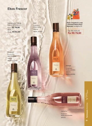 Ekos Frescor
Sinta a fragrância e veja
o Presente Natura Ekos
Maracujá na página 25.
De R$ 100,10
Por R$ 79,90
pitanga
Frutal leve.
Frutas coloridas.
(58417)
REFIL (42099)
açaí
Frutal leve.
Notas verdes.
(58416)
REFIL (42103)
maracujá
Frutal leve.
'RFH D]HGLQKR
(58418)
REFIL* (42098)
castanha**
Frutal leve.
Notas amendoadas.
(69123)
Desodorante colônia
frescor feminino 150 ml
11 pts R$ 79,90
REFIL
08 pts R$ 63,90
51
Perfumariafeminina
Produto
100%vegano
V1
PE_EN_Ciclo18-19_V1.indd 51 19/09/2019 18:41
PDF/X-4 ISOarizona.flow
118632_EN_Ciclo18-19_V1_P051.pdf - 183.0 x 250.0 mm - pag. 51BLACK YELLOW MAGENTA CYAN
Agencia: | Cliente:
Processado por arizona.flow em Thu Sep 19 18:42:58 2019
 