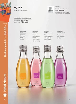 Transborde-se
Águas
Desodorante colônia feminino
150 ml 08 pts R$ 59,90
300 ml 11 pts R$ 84,90
Válvula
Vendida separadamente.
01 pt R$ 9,90
embalagem de 150 ml (15444)
embalagem de 300 ml (15434)
jabuticaba
150 ml
Frutal leve.
Com notas
ƠRUDLV
(19980)
campo de
violetas 150 ml
Floral moderado.
Com madeiras.
(15435)
banho de
lavanda
Floral leve.
Com madeiras
e musc.
150 ml (15333)
300 ml (15334)
laranjeira
HP ƠRU
Cítrico leve.
Flor de laranjeira.
150 ml (15442)
300 ml (15338)
V1V152525252
Qualquerproduto2,50R$NatalNatura
(76354)
PE_EN_Ciclo18-19_V1.indd 52 14/09/2019 17:13
PDF/X-4 ISOarizona.flow
118632_EN_Ciclo18-19_V1_P052.pdf - 183.0 x 250.0 mm - pag. 52BLACK YELLOW MAGENTA CYAN
Agencia: | Cliente:
Processado por arizona.flow em Sat Sep 14 17:18:50 2019
 