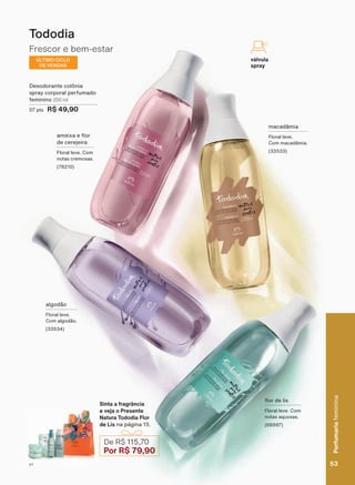 macadâmia
Floral leve.
Com macadâmia.
(33533)
algodão
Floral leve.
Com algodão.
(33534)
DPHL[D H ƠRU
de cerejeira
Floral leve. Com
notas cremosas.
(78210)
ƠRU GH OLV
Floral leve. Com
notas aquosas.
(68997)
Frescor e bem-estar
Tododia
Desodorante colônia
spray corporal perfumado
feminino 200 ml
07 pts R$ 49,90
Sinta a fragrância
e veja o Presente
Natura Tododia Flor
de Lis na página 15.
De R$ 115,70
Por R$ 79,90
ÚLTIMO CICLO
DE VENDAS
válvula
spray
53
Perfumariafeminina
V1
Perfumariafeminina
53V1
PE_EN_Ciclo18-19_V1.indd 53 14/09/2019 17:13
PDF/X-4 ISOarizona.flow
118632_EN_Ciclo18-19_V1_P053.pdf - 183.0 x 250.0 mm - pag. 53BLACK YELLOW MAGENTA CYAN
Agencia: | Cliente:
Processado por arizona.flow em Sat Sep 14 17:18:50 2019
 