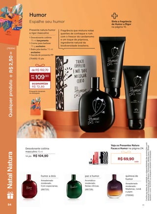 Espalhe seu humor
Humor
Presente natura humor
a rigor masculino
1 Desodorante colônia
75 ml lançamento
1 Creme para barbear
75 g exclusivo
1 Balm pós-barba 75 ml
exclusivo
1 Sacola de presente PP
(76466) 15 pts
deR$182,70
109
,90
economize
R$ 72,80
Enquanto durarem
os estoques
&RQUDDVGDWDVGHYDOLGDGHHDGLVSRQLELOLGDGHGDVSURPRúĴHVFRP
VHXVXD&RQVXOWRUDGH%HOH]D3URPRúĴHVYìOLGDVSDUDR%UDVLO
duranteociclo18/2019ouenquantoduraremosestoques.
Sinta a fragrância
de Humor a Rigor
QD SìJLQD
Fragrância que mistura notas
quentes de conhaque e rum
com o frescor do cardamomo
e um toque de priprioca,
ingrediente natural da
ELRGLYHUVLGDGH EUDVLOHLUD
química de
humor
Amadeirado
moderado.
Madeiras, romã
e piper.
(70996)
paz e humor
$URPìWLFR
moderado.
Notas cítricas.
(86728)
humor a dois
Amadeirado
moderado.
Com especiarias.
(86725)
Desodorante colônia
masculino 75 ml
14 pts R$ 104,90
Veja os Presentes Natura
Faces e Humor QD SìJLQD
R$ 69,90
V1V154545454
Qualquerproduto2,50R$NatalNatura
(76354)
PE_EN_Ciclo18-19_V1.indd 54 19/09/2019 02:43
PDF/X-4 ISOarizona.flow
118632_EN_Ciclo18-19_V1_P054.pdf - 183.0 x 250.0 mm - pag. 54BLACK YELLOW MAGENTA CYAN
Agencia: | Cliente:
Processado por arizona.flow em Thu Sep 19 02:49:10 2019
 