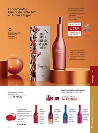 Lançamentos
Humor de Salto Alto
e Humor a Rigor
Presente natura humor
de salto alto feminino
1 Desodorante colônia 75 ml
lançamento
1 Sacola de presente PP
(76375) 14 pts
deR$104,90
75
,90
economize
R$ 29,00
Enquanto durarem
os estoques
Sinta a fragrância
de Humor de
Salto Alto
QD SìJLQD
meu
primeiro
humor
Frutal
moderado.
Frozen
de pera.
(86723)
Desodorante
hidratante corporal
perfumado meu
primeiro humor 200 g
+LGUDWDúõR SRU
24 horas.
(90551) 07 pts
R$ 49,90
química
de humor
Frutal
moderado.
Romã e
piper.
(70995)
curtidas
de humor
Frutal
moderado.
Amora-
negra.
(87736)
humor
próprio
Adocicado
moderado.
Cerejas.
(86727)
Veja o Presente Natura Miniaturas
Humor feminino QD SìJLQD
De R$ 134,70
Por R$ 129,90
Desodorante colônia
feminino 75 ml
14 pts R$ 104,90
Fragrância que traz
notas de espumante
rosê com um toque
GH PRUDQJR VLOYHVWUH
e limão.
PromoçãoPerfumariamasculinaefeminina
55V1
PromoçãoPerfumariafemininaemasculina
55V1
PE_EN_Ciclo18-19_V1.indd 55 19/09/2019 02:43
PDF/X-4 ISOarizona.flow
118632_EN_Ciclo18-19_V1_P055.pdf - 183.0 x 250.0 mm - pag. 55BLACK YELLOW MAGENTA CYAN
Agencia: | Cliente:
Processado por arizona.flow em Thu Sep 19 02:49:10 2019
 