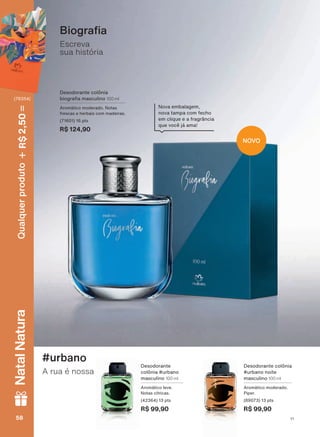 1RYD HPEDODJHP
QRYD WDPSD FRP IHFKR
em clique e a fragrância
TXH YRFă Mì DPD
NOVO
Escreva
sua história
%LRJUD D
Desodorante
colônia #urbano
masculino 100 ml
$URPìWLFR OHYH
Notas cítricas.
(42364) 13 pts
R$ 99,90
A rua é nossa
#urbano
Desodorante colônia
#urbano noite
masculino 100 ml
$URPìWLFR PRGHUDGR
Piper.
(89073) 13 pts
R$ 99,90
Desodorante colônia
ELRJUD D PDVFXOLQR 100 ml
$URPìWLFR PRGHUDGR 1RWDV
frescas e herbais com madeiras.
(71601) 16 pts
R$ 124,90
V1V158585858
Qualquerproduto2,50R$NatalNatura
(76354)
PE_EN_Ciclo18-19_V1.indd 58 19/09/2019 02:44
PDF/X-4 ISOarizona.flow
118632_EN_Ciclo18-19_V1_P058.pdf - 183.0 x 250.0 mm - pag. 58BLACK YELLOW MAGENTA CYAN
Agencia: | Cliente:
Processado por arizona.flow em Thu Sep 19 02:49:10 2019
 