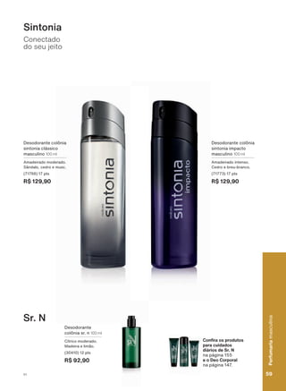 &RQ UD RV SURGXWRV
SDUD FXLGDGRV
diários de Sr. N
QD SìJLQD
H R 'HR &RUSRUDO
QD SìJLQD
Conectado
do seu jeito
Sr. N
Sintonia
Desodorante colônia
VLQWRQLD FOìVVLFR
masculino 100 ml
Amadeirado moderado.
Sândalo, cedro e musc.
(71766) 17 pts
R$ 129,90
Desodorante colônia
sintonia impacto
masculino 100 ml
Amadeirado intenso.
Cedro e breu-branco.
(71773) 17 pts
R$ 129,90
Desodorante
colônia sr. n 100 ml
Cítrico moderado.
Madeira e limão.
(30410) 12 pts
R$ 92,90
59
Perfumariamasculina
V1
Perfumariamasculina
59V1
PE_EN_Ciclo18-19_V1.indd 59 19/09/2019 02:44
PDF/X-4 ISOarizona.flow
118632_EN_Ciclo18-19_V1_P059.pdf - 183.0 x 250.0 mm - pag. 59BLACK YELLOW MAGENTA CYAN
Agencia: | Cliente:
Processado por arizona.flow em Thu Sep 19 02:49:10 2019
 