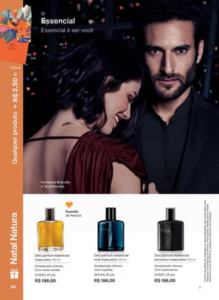 Essencial
Essencial é ser você
Deo parfum essencial
exclusivo masculino 100 ml
Amadeirado intenso.
Com especiarias.
(41807) 26 pts
R$ 196,00
Deo parfum essencial
oud masculino 100 ml
Amadeirado intenso.
Com copaíba.
(85143) 26 pts
R$ 196,00
Deo parfum essencial
masculino 100 ml
Amadeirado intenso.
Com notas verdes.
(41806) 26 pts
R$ 196,00
Fernanda Brandão
e Tauá Moreira
Favorito
da Natura
&RQUDDVGDWDVGHYDOLGDGHHDGLVSRQLELOLGDGHGDVSURPRúĴHVFRP
VHXVXD&RQVXOWRUDGH%HOH]D3URPRúĴHVYìOLGDVSDUDR%UDVLO
duranteociclo18/2019ouenquantoduraremosestoques.
V1V160606060
Qualquerproduto2,50R$NatalNatura
(76354)
PE_EN_Ciclo18-19_V1.indd 60 14/09/2019 12:51
PDF/X-4 ISOarizona.flow
118632_EN_Ciclo18-19_V1_P060.pdf - 183.0 x 250.0 mm - pag. 60BLACK YELLOW MAGENTA CYAN
Agencia: | Cliente:
Processado por arizona.flow em Sat Sep 14 13:01:27 2019
 