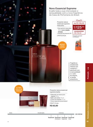DEO PARFUM
Essencial
Supreme
Essencial
Oud
Essencial
leve intensomoderado
Essencial
Exclusivo
Presente natura
essencial supreme
masculino
1 Deo parfum masculino
100 ml novo | edição
limitada
1 Sacola de presente PP
(76473) 26 pts
deR$196,00
125
,90
economize
R$ 70,10
Enquanto durarem
os estoques
Fragrância
amadeirada
intensa que
combina o
patchouli com
a sensualidade
e o calor
do ishpink,
a canela
amazônica.
Exalte toda a sua intensidade e
sensualidade com a nova fragrância
da Casa de Perfumaria do Brasil.
Novo Essencial Supreme
Presente natura essencial
supreme barba
1 Sabonete em barra puro
vegetal 110 g
1 Balm pós-barba 75 ml
1 Creme de barbear 75 ml
1 Caixa especial presenteável
(76477) 12 pts
R$ 92,80
ÚLTIMO
CICLO DE
VENDAS
NOVO
EDIÇÃO
LIMITADA
PromoçãoPerfumariamasculina
61V1
PromoçãoPerfumariamasculina
61V1
PE_EN_Ciclo18-19_V1.indd 61 19/09/2019 04:30
PDF/X-4 ISOarizona.flow
118632_EN_Ciclo18-19_V1_P061.pdf - 183.0 x 250.0 mm - pag. 61BLACK YELLOW MAGENTA CYAN
Agencia: | Cliente:
Processado por arizona.flow em Thu Sep 19 04:34:14 2019
 