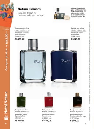 Celebra todas as
maneiras de ser homem
Natura Homem
Deo parfum natura
homem essence 100 ml
Amadeirado intenso.
1RWDV YHUGHV
(59847) 19 pts
R$ 145,00
Desodorante colônia
natura homem 100 ml
Amadeirado moderado.
(UYDV DURPìWLFDV
(53255) 17 pts
R$ 128,90
Deo parfum natura
KRPHP YHUXP 100 ml
Amadeirado intenso.
Especiarias frias.
(87490) 19 pts
R$ 145,00
&RQ UD RV SURGXWRV
SDUD FXLGDGRV GLìULRV
de Natura Homem nas
SìJLQDV H
e os desodorantes a
SDUWLU GD SìJLQD
Deo parfum natura
homem dom 100 ml
Amadeirado intenso.
Priprioca e baunilha negra.
(71770) 19 pts
R$ 145,00
Deo parfum natura
homem sagaz 100 ml
Amadeirado intenso.
Pimenta-preta.
(81951) 19 pts
R$ 145,00
&RQUDDVGDWDVGHYDOLGDGHHDGLVSRQLELOLGDGHGDVSURPRúĴHVFRPVHXVXD&RQVXOWRUDGH%HOH]D3URPRúĴHVYìOLGDVSDUDR%UDVLOGXUDQWHRFLFORRXHQTXDQWRGXUDUHPRVHVWRTXHV
V1V162626262
Qualquerproduto2,50R$NatalNatura
(76354)
PE_EN_Ciclo18-19_V1.indd 62 19/09/2019 02:44
PDF/X-4 ISOarizona.flow
118632_EN_Ciclo18-19_V1_P062.pdf - 183.0 x 250.0 mm - pag. 62BLACK YELLOW MAGENTA CYAN
Agencia: | Cliente:
Processado por arizona.flow em Thu Sep 19 02:49:09 2019
 