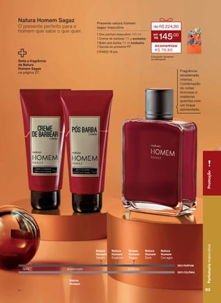 O presente perfeito para o
homem que sabe o que quer.
Natura Homem Sagaz Presente natura homem
sagaz masculino
1 Deo parfum masculino 100 ml
1 Creme de barbear 75 g exclusivo
1 Balm pós-barba 75 ml exclusivo
1 Sacola de presente PP
(76460) 19 pts
deR$224,80
145
,00
economize
R$ 79,80
Enquanto durarem
os estoques
Sinta a fragrância
de Natura
Homem Sagaz
na página 27. Fragrância
amadeirada
intensa.
Combinação
de notas
licorosas e
madeiras
quentes com
um toque
apimentado.
DEO COLÔNIA
DEO PARFUM
Natura
Homem
intensoleve moderado
Natura
Homem
Verum
Natura
Homem
Essence
Natura
Homem
Sagaz
Natura
Homem
Dom
Natura
Homem
Cor.agio
PromoçãoPerfumariamasculina
63V1
PromoçãoPerfumariamasculina
63V1
PE_EN_Ciclo18-19_V1.indd 63 16/09/2019 18:30
PDF/X-4 ISOarizona.flow
118632_EN_Ciclo18-19_V1_P063.pdf - 183.0 x 250.0 mm - pag. 63BLACK YELLOW MAGENTA CYAN
Agencia: | Cliente:
Processado por arizona.flow em Mon Sep 16 18:33:12 2019
 