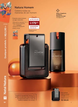 Celebra todas as
maneiras de ser homem
Natura Homem
Presente natura homem
cor.agio masculino
1 Deo parfum masculino 100 ml
1 Deo corporal masculino
100 ml exclusivo
1 Sacola de presente PP
(76467) 24 pts
deR$233,00
179
,90
economize
R$ 53,10
Enquanto durarem
os estoques
Sinta a fragrância
de Natura
Homem Cor.agio
na página 14.
Fragrância amadeirada intensa. É o
arrepio na pele das notas metálicas
de especiarias frias e o calor da
madeira copaíba e do cumaru.
Deo parfum
natura homem
cor.agio 100 ml
(89834) 25 pts
R$ 190,00
V1V164646464
Qualquerproduto2,50R$NatalNatura
(76354)
PE_EN_Ciclo18-19_V1.indd 64 16/09/2019 19:38
PDF/X-4 ISOarizona.flow
118632_EN_Ciclo18-19_V1_P064.pdf - 183.0 x 250.0 mm - pag. 64BLACK YELLOW MAGENTA CYAN
Agencia: | Cliente:
Processado por arizona.flow em Mon Sep 16 19:41:14 2019
 