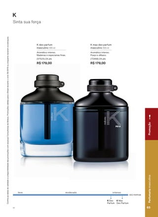 DEO PARFUM
K 0D[
Deo Parfum
K Deo
Parfum
OHYH intensomoderado
K deo parfum
masculino 100 ml
$URPìWLFR LQWHQVR
0DGHLUDV H HVSHFLDULDV QDV
(57525) 24 pts
R$ 179,00
. PD[ GHR SDUIXP
masculino 100 ml
$URPìWLFR LQWHQVR
3RHMR H ROĒEDQR
(72468) 24 pts
R$ 179,00
&RQUDDVGDWDVGHYDOLGDGHHDGLVSRQLELOLGDGHGDVSURPRúĴHVFRPVHXVXD&RQVXOWRUDGH%HOH]D3URPRúĴHVYìOLGDVSDUDR%UDVLOGXUDQWHRFLFORRXHQTXDQWRGXUDUHPRVHVWRTXHV
Sinta sua força
K
PromoçãoPerfumariamasculina
65V1
PromoçãoPerfumariamasculina
65V1
PE_EN_Ciclo18-19_V1.indd 65 14/09/2019 05:58
PDF/X-4 ISOarizona.flow
118632_EN_Ciclo18-19_V1_P065.pdf - 183.0 x 250.0 mm - pag. 65BLACK YELLOW MAGENTA CYAN
Agencia: | Cliente:
Processado por arizona.flow em Sat Sep 14 05:59:09 2019
 