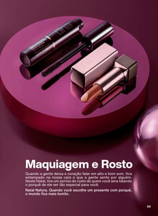 Maquiagem e Rosto
4XDQGR D JHQWH GHL[D R FRUDúõR IDODU HP DOWR H ERP VRP FD
estampado na nossa cara o que a gente sente por alguém.
Neste Natal, tire um sorriso do rosto de quem você ama falando
o porquê de ele ser tão especial para você.
Natal Natura. Quando você escolhe um presente com porquê,
R PXQGR FD PDLV ERQLWR
69
ABRE_MAKE_ROSTO_EN_Ciclo18-19_V1.indd 69 20/09/2019 18:08
PDF/X-4 ISOarizona.flow
118632_EN_Ciclo18-19_V1_P069.pdf - 183.0 x 250.0 mm - pag. 69BLACK YELLOW MAGENTA CYAN
Agencia: | Cliente:
Processado por arizona.flow em Fri Sep 20 18:09:42 2019
 