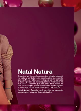 Natal Natura
Quandoagenteescolhepresentearalguémespecial
no Natal, a gente também escolhe dizer o que sente
por ele. Neste Natal, aproveite para abrir o coração
e dizer o porquê de esse alguém ser importante na
sua vida. O impacto que isso pode ter é maior do
que você imagina. O Natal mais bonito para alguém
é o começo de um Natal mais bonito para todos.
Natal Natura. Quando você escolhe um presente
FRP SRUTXă R PXQGR FD PDLV ERQLWR
7
ABRE_ATP_EN_Ciclo18-19_V1.indd 7 13/09/2019 02:32
PDF/X-4 ISOarizona.flow
118632_EN_Ciclo18-19_V1_P007.pdf - 183.0 x 250.0 mm - pag. 7BLACK YELLOW MAGENTA CYAN
Agencia: | Cliente:
Processado por arizona.flow em Fri Sep 13 02:34:38 2019
 