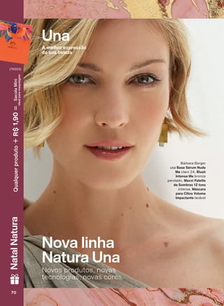 Nova linha
Natura Una
Novos produtos, novas
tecnologias, novas cores.
Bárbara Berger
usa Base Sérum Nude
Me claro 24, Blush
Intense Me bronze
perolado, Maxxi Palette
de Sombras 12 tons
intensa, Máscara
para Cílios Volume
Impactante lavável
Una
A melhor expressão
da sua beleza
70707070
NatalNatura
(76353)
Qualquerproduto1,90R$SacolaMíni
idealparamaquiagem
V1
UNA_EN_Ciclo18-19_V1.indd 70 19/09/2019 08:56
PDF/X-4 ISOarizona.flow
118632_EN_Ciclo18-19_V1_P070.pdf - 183.0 x 250.0 mm - pag. 70BLACK YELLOW MAGENTA CYAN
Agencia: | Cliente:
Processado por arizona.flow em Thu Sep 19 09:05:04 2019
 