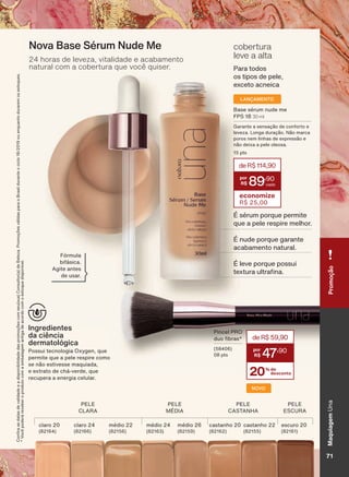 &RQUDDVGDWDVGHYDOLGDGHHDGLVSRQLELOLGDGHGDVSURPRúĴHVFRPVHXVXD&RQVXOWRUDGH%HOH]D3URPRúĴHVYìOLGDVSDUDR%UDVLOGXUDQWHRFLFORRXHQTXDQWRGXUDUHPRVHVWRTXHV
9RFăSRGHUìUHFHEHURSURGXWRFRPDHPEDODJHPDQWLJDGHDFRUGRFRPRHVWRTXHGLVSRQĒYHO
3LQFHO 352
GXR EUDV
SWV
cobertura
leve a alta
3DUD WRGRV
RV WLSRV GH SHOH
H[FHWR DFQHLFD
Ingredientes
da ciência
dermatológica
3RVVXL WHFQRORJLD 2[JHQ TXH
SHUPLWH TXH D SHOH UHVSLUH FRPR
VH QõR HVWLYHVVH PDTXLDGD
H H[WUDWR GH FKì YHUGH TXH
UHFXSHUD D HQHUJLD FHOXODU
Nova Base Sérum Nude Me
24 horas de leveza, vitalidade e acabamento
natural com a cobertura que você quiser.
)īUPXOD
ELIìVLFD
$JLWH DQWHV
GH XVDU
LANÇAMENTO
%DVH VĀUXP QXGH PH
)36 30 ml
*DUDQWH D VHQVDúõR GH FRQIRUWR H
OHYH]D /RQJD GXUDúõR 1õR PDUFD
SRURV QHP OLQKDV GH H[SUHVVõR H
QõR GHL[D D SHOH ROHRVD
SWV
deR$114,90
89
,90
economize
R$ 25,00
v VĀUXP SRUTXH SHUPLWH
TXH D SHOH UHVSLUH PHOKRU
v QXGH SRUTXH JDUDQWH
DFDEDPHQWR QDWXUDO
v OHYH SRUTXH SRVVXL
WH[WXUD XOWUD QD
3(/(
&/$5$
3(/(
&$67$1+$
3(/(
(6&85$
3(/(
MÉDIA
FODURFODUR PĀGLR PĀGLR PĀGLR FDVWDQKR FDVWDQKR HVFXUR
20% de
desconto
deR$59,90
47
,90
NOVO
MaquiagemUnaPromoção
719
UNA_EN_Ciclo18-19_V1.indd 71 20/09/2019 08:22
PDF/X-4 ISOarizona.flow
118632_EN_Ciclo18-19_V1_P071.pdf - 183.0 x 250.0 mm - pag. 71BLACK YELLOW MAGENTA CYAN
Agencia: | Cliente:
Processado por arizona.flow em Fri Sep 20 08:24:55 2019
 