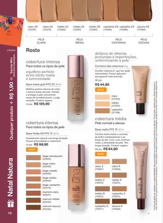 equilíbrio perfeito
entre efeito matte
e luminosidade
cobertura intensa
Para todos os tipos de pele
PELE
CLARA
PELE
CASTANHA
PELE
ESCURA
claro 20
(70376)
claro 24
(70378)
médio 22
(70380)
médio 24
(70381)
médio 26
(70382)
castanho 20
(70383)
castanho 22
(70384)
escuro 20
(70385)
PELE
MÉDIA
Base matte gold FPS 25 30 ml
0DWL FD SRQWRV ROHRVRV GR URVWR
e ilumina áreas escuras. Hidrata
e protege a pele, prevenindo
sinais de envelhecimento. Longa
duração. Produto vegano.
14 pts R$ 105,90
disfarce de olheiras
profundas e imperfeições,
uniformizando a pele
Corretivo alta cobertura 10 g
Contém vitamina E, que tem ação
antioxidante. Possui aplicador
que garante mais precisão.
06 pts
R$ 44,90
claro
(27293)
médio
(27295)
castanho
(27788)
cobertura intensa
Para todos os tipos de pele
%DVH ƠXĒGD +' )36 30 ml
Acabamento natural com longa duração.
Possui antioxidantes e vitamina E.
13 pts R$ 99,90
Rosto
bege translúcido
(92605)
bege castanho
(92574)
bege rosado
(92600)
bege médio
(92606)
bege-claro
(92569)
marrom-claro
(92601)
marrom médio
(92593)
marrom-escuro
(92594)
cobertura média
Pele normal a oleosa
Base matte FPS 15 30 ml
Confere efeito matte e controle
de brilho imediatamente e ao
ORQJR GR GLD &RP R XVR FRQWĒQXR
reduz a oleosidade da pele. Tem
longa duração. Produto vegano.
09 pts R$ 64,90
claro 2
(70967)
médio 8
(70973)
médio 2
(70970)
castanho 6
(70977)
claro 6
(70969)
castanho 2
(70975)
médio 6
(70972)
escuro 6
(70948)
&RQUDDVGDWDVGHYDOLGDGHHDGLVSRQLELOLGDGHGDVSURPRúĴHVFRPVHXVXD&RQVXOWRUDGH%HOH]D3URPRúĴHVYìOLGDVSDUDR%UDVLOGXUDQWHR
FLFORRXHQTXDQWRGXUDUHPRVHVWRTXHV9RFăSRGHUìUHFHEHURSURGXWRFRPDHPEDODJHPDQWLJDGHDFRUGRFRPRHVWRTXHGLVSRQĒYHO
NOVO
NOVO
NOVO
V172727272
NatalNatura
(76353)
Qualquerproduto1,90R$SacolaMíni
idealparamaquiagem
UNA_EN_Ciclo18-19_V1.indd 72 20/09/2019 16:03
PDF/X-4 ISOarizona.flow
118632_EN_Ciclo18-19_V1_P072.pdf - 183.0 x 250.0 mm - pag. 72BLACK YELLOW MAGENTA CYAN
Agencia: | Cliente:
Processado por arizona.flow em Fri Sep 20 16:09:26 2019
 