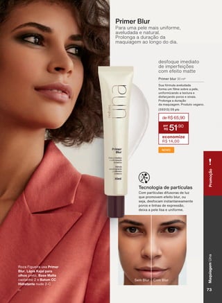Para uma pele mais uniforme,
aveludada e natural.
Prolonga a duração da
maquiagem ao longo do dia.
Primer Blur
desfoque imediato
de imperfeições
com efeito matte
Primer blur 30 ml*
Sua fórmula aveludada
IRUPD XP OPH VREUH D SHOH
uniformizando a textura e
GLVIDUúDQGR SRURV H VLQDLV
3URORQJD D GXUDúõR
GD PDTXLDJHP 3URGXWR YHJDQR
SWV
NOVO
deR$65,90
51
,90
economize
R$ 14,00
&RP SDUWĒFXODV GLIXVRUDV GH OX]
TXH SURPRYHP HIHLWR EOXU RX
VHMD GHVIRFDP LQVWDQWDQHDPHQWH
SRURV H OLQKDV GH H[SUHVVõR
GHL[D D SHOH OLVD H XQLIRUPH
Tecnologia de partículas
5R]D )LJXHLUD XVD Primer
Blur Lápis Kajal para
olhos SUHWR Base Matte
FDVWDQKR H Batom CC
Hidratante QXGH &
Com BlurSem Blur
MaquiagemUnaPromoção
V1 73
UNA_EN_Ciclo18-19_V1.indd 73 19/09/2019 22:12
PDF/X-4 ISOarizona.flow
118632_EN_Ciclo18-19_V1_P073.pdf - 183.0 x 250.0 mm - pag. 73BLACK YELLOW MAGENTA CYAN
Agencia: | Cliente:
Processado por arizona.flow em Thu Sep 19 22:14:43 2019
 