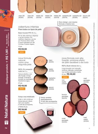 &RQUDDVGDWDVGHYDOLGDGHHDGLVSRQLELOLGDGHGDVSURPRúĴHVFRPVHXVXD&RQVXOWRUDGH%HOH]D3URPRúĴHVYìOLGDVSDUDR%UDVLOGXUDQWHRFLFORRXHQTXDQWRGXUDUHPRVHVWRTXHV
%DVH PRXVVH )36 20 g
3RU WHU DOWD FREHUWXUD GLVSHQVD
R XVR GH FRUUHWLYR 3RU
PDWL FDU GLVSHQVD R XVR GH
Sī 3URPRYH HIHLWR PDWWH
H WRTXH DYHOXGDGR SRU DWĀ
KRUDV 3URGXWR YHJDQR
SWV
R$ 89,90
FODUR PĀGLRFODUR FDVWDQKRPĀGLR FDVWDQKRPĀGLR HVFXUR
cobertura intensa
3DUD WRGRV RV WLSRV GH SHOH
FODUR
PĀGLR
FDVWDQKR
HVFXUR
nova fórmula
natural,
como uma
segunda pele
5(),/ 3ī FRPSDFWR
QXGH PH 10 g
7H[WXUD XOWUD QD FRP
DOWD [DúõR H ORQJD
GXUDúõR 3URORQJD D
GXUDúõR GD PDTXLDJHP
5HVLVWHQWH ð ìJXD
SWV
R$ 49,90
NOVO
NOVO
NOVO
NOVO
URVă
PDWWH
EURQ]H
SHURODGR
XYD
PDWWH
5(),/ %OXVK LQWHQVH PH 6 g
/RQJD GXUDúõR FRP FRORUDúõR
XQLIRUPH GHOLFDGD H VR VWLFDGD
QDV YHUVĴHV DFHWLQDGD H PDWWH
SWV R$ 49,90
URVă
SHURODGR
nova fórmula com alta
[DúõR SURPRYH HIHLWR
de pele saudável o dia todo
(VWRMR URVD PHWDOL]DGR
& [ / [ $ PP
(VWRMR SDUD Sī H EOXVK
9HP FRP HVSHOKR
2 UH O QõR DFRPSDQKD
SWV
R$ 39,90
(VWRMR YHQGLGR
VHSDUDGDPHQWH
2 UH O QõR DFRPSDQKD
FRUDO
SHURODGR
1RYR GHVLJQ FRP PHVPD
IīUPXOD H PHVPR WRP
V174747474
NatalNatura
(76353)
Qualquerproduto1,90R$SacolaMíni
idealparamaquiagem
UNA_EN_Ciclo18-19_V1.indd 74 19/09/2019 11:27
PDF/X-4 ISOarizona.flow
118632_EN_Ciclo18-19_V1_P074.pdf - 183.0 x 250.0 mm - pag. 74BLACK YELLOW MAGENTA CYAN
Agencia: | Cliente:
Processado por arizona.flow em Thu Sep 19 11:30:19 2019
 