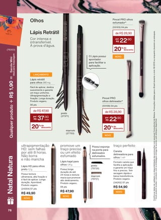 NOVO
NOVO
NOVO
ultrapigmentação
HD: sem falhas
por até 8 horas.
Não borra
e não mancha
NOVO
Lápis HD para olhos
preto 1,2 g
Possui textura
XOWUDPDFLD DOWD [DúõR H
é fácil de aplicar. Longa
GXUDúõR $SRQWìYHO
3URGXWR YHJDQR
(24304) 07 pts
R$ 49,90
&RQUDDVGDWDVGHYDOLGDGHHDGLVSRQLELOLGDGHGDVSURPRúĴHVFRPVHXVXD&RQVXOWRUDGH%HOH]D3URPRúĴHVYìOLGDVSDUDR%UDVLOGXUDQWHRFLFORRXHQTXDQWRGXUDUHPRVHVWRTXHV
9RFăSRGHUìUHFHEHURSURGXWRFRPDHPEDODJHPDQWLJDGHDFRUGRFRPHVWRTXHGLVSRQĒYHO
Olhos
Lápis retrátil
para olhos 280 mg
)ìFLO GH DSOLFDU GHVOL]D
VXDYHPHQWH H JDUDQWH
XP WUDúR XQLIRUPH
8OWUDSLJPHQWDúõR H
[DúõR /RQJD GXUDúõR
3URGXWR YHJDQR
06 pts
LANÇAMENTO
Cor intensa e
intransferível.
À prova d'água.
Lápis Retrátil
preto
marrom
(27703)
O Lápis possui
apontador
para facilitar a
DSOLFDúõR
Pincel PRO
olhos delineador*
SWV
20% de
desconto
deR$28,90
22
,90
Pincel PRO olhos
esfumador*
SWV
20% de
desconto
deR$28,90
22
,90
Caneta
delineadora para
olhos 1 ml*
)RUPDWR FDQHWD TXH
IDFLOLWD D DSOLFDúõR
H JDUDQWH XP WUDúR
QR H SUHFLVR 7HP
secagem rápida e
EDL[D WUDQVIHUăQFLD
3URGXWR YHJDQR
(34262) 07 pts
R$ 54,90
traço perfeito
preto
(70720)
marrom
Possui esponja
na ponta para
delineados
esfumados.
promove um
traço preciso
ou um efeito
esfumado
Lápis kajal para
olhos 1,14 g
Possui longa
GXUDúõR GH DWĀ
24 horas e textura
PDFLD TXH SURPRYH
DOWR GHVOL]DPHQWR
3URGXWR YHJDQR
06 pts
R$ 47,90
NOVO
20% de
desconto
deR$47,90
37
,90
76767676
NatalNatura
(76353)
Qualquerproduto1,90R$SacolaMíni
idealparamaquiagem
9
UNA_EN_Ciclo18-19_V1.indd 76 19/09/2019 10:11
PDF/X-4 ISOarizona.flow
118632_EN_Ciclo18-19_V1_P076.pdf - 183.0 x 250.0 mm - pag. 76BLACK YELLOW MAGENTA CYAN
Agencia: | Cliente:
Processado por arizona.flow em Thu Sep 19 10:12:31 2019
 