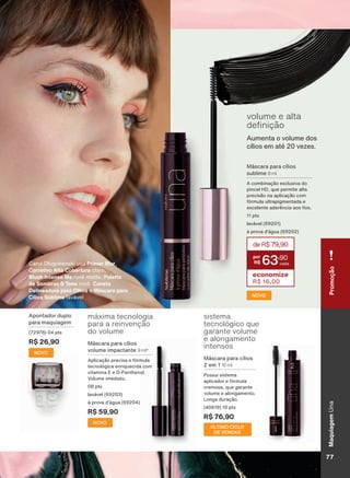 Apontador duplo
para maquiagem
(72978) 04 pts
R$ 26,90
NOVO
NOVO
Aumenta o volume dos
cílios em até 20 vezes.
volume e alta
GH QLúõR
Máscara para cílios
sublime 8 ml
A combinação exclusiva do
pincel HD, que permite alta
precisão na aplicação com
fórmula ultrapigmentada e
H[FHOHQWH DGHUăQFLD DRV RV
11 pts
lavável (69201)
à prova d’água (69202)
NOVO
deR$79,90
63
,90
economize
R$ 16,00
*Vocêpoderáreceberoprodutocomaembalagemantigadeacordocomestoquedisponível.
Carol Dlugokenski usa Primer Blur,
Corretivo Alta Cobertura claro,
Blush Intense Me rosê matte, Palette
de Sombras 6 Tons rosê, Caneta
Delineadora para Olhos e Máscara para
Cílios Sublime lavável
Máscara para cílios
volume impactante 9 ml*
Aplicação precisa e fórmula
tecnológica enriquecida com
YLWDPLQD ( H ' 3DQWKHQRO
Volume imediato.
08 pts
lavável (69203)
à prova d’água (69204)
R$ 59,90
Pì[LPD WHFQRORJLD
SDUD D UHLQYHQúõR
do volume
VLVWHPD
WHFQROīJLFR TXH
JDUDQWH YROXPH
H DORQJDPHQWR
LQWHQVRV
Máscara para cílios
2 em 1 10 ml
3RVVXL VLVWHPD
aplicador e fórmula
cremosa, que garante
volume e alongamento.
Longa duração.
(40619) 10 pts
R$ 76,90
ÚLTIMO CICLO
DE VENDAS
MaquiagemUnaPromoção
77V1
UNA_EN_Ciclo18-19_V1.indd 77 20/09/2019 19:30
PDF/X-4 ISOarizona.flow
118632_EN_Ciclo18-19_V1_P077.pdf - 183.0 x 250.0 mm - pag. 77BLACK YELLOW MAGENTA CYAN
Agencia: | Cliente:
Processado por arizona.flow em Fri Sep 20 19:31:48 2019
 