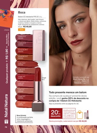 Boca
violeta 4-C
rouge 4-C
WHUUDFRWD &
rouge 2-C
QXGH &
rosê 4-C
violeta 2-C
URXJH &
rouge
&
terracota 2-C
nude 2-C
rosê 2-C
%DWRP && KLGUDWDQWH )36 3,8 g
$OWD FREHUWXUD DOWD [DúõR PDLV UPH]D
H YROXPH DRV OìELRV 5HGX] OLQKDV XQLIRUPL]D
D WH[WXUD KLGUDWD H UHFXSHUD D PDFLH]
$úõR DQWLVVLQDLV HP DFDEDPHQWR FUHPRVR
SWV R$ 46,90
NOVO
Nova fórmula
$ FRPELQDúõR SHUIHLWD
HQWUH PDTXLDJHP H
WUDWDPHQWR DQWLVVLQDLV
0LFKHOO /D]]DURWWL XVD
Blush Intense Me coral
perolado e Batom CC
Hidratante URXJH &
Na compra de qualquer presente desta
edição, você ganha 20% de desconto na
compra de 1 Batom CC Hidratante.
9HMD RV SUHVHQWHV HQWUH DV SìJLQDV H
Todo presente merece um batom
desconto
20%
de
Escolha entre as
cores nude 2-C,
rosê 4-C, violeta
4-C, rouge 4-C
e terracota 8-C.
Nesta promoção, cada batom sai por R$ 36,90.
78787878
NatalNatura
(76353)
Qualquerproduto1,90R$SacolaMíni
idealparamaquiagem
V1
UNA_EN_Ciclo18-19_V1.indd 78 19/09/2019 08:57
PDF/X-4 ISOarizona.flow
118632_EN_Ciclo18-19_V1_P078.pdf - 183.0 x 250.0 mm - pag. 78BLACK YELLOW MAGENTA CYAN
Agencia: | Cliente:
Processado por arizona.flow em Thu Sep 19 09:05:03 2019
 