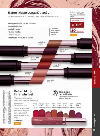 Tecnologia
de partículas
*DUDQWH XOWUDSLJPHQWDúõR
H ORQJD GXUDúõR
Batom Matte
Intransferível
Efeito supermatte
sem transferência de cor.
%DWRP PDWWH
LQWUDQVIHUĒYHO 8 ml*
'XUDúõR GH DWĀ KRUDV
1õR WUDQVIHUH D FRU QõR
ERUUD H QõR PDQFKD
3RVVXL DOWD FREHUWXUD H
KLGUDWD DR ORQJR GR GLD
SWV
R$ 48,90
NOVO
Batom Matte Longa Duração
KRUDV GH DOWD FREHUWXUD DOWD [DúõR H FRQIRUWR
Ȣ /RQJD GXUDúõR GH DWĀ KRUDV
Ȣ $OWD FREHUWXUD
Ȣ $OWD [DúõR
Ȣ (IHLWR PDWWH
Ȣ &RQIRUWìYHO
Ȣ +LGUDWD H UHVWDXUD RV OìELRV
rouge 2-M
rosê 4-M
rouge 4-M
violeta 4-M
nude 4-M
QXGH 0
2 IRUPDWR
stick garante
DSOLFDúõR
SUHFLVD
&RQUDDVGDWDVGHYDOLGDGHHDGLVSRQLELOLGDGHGDVSURPRúĴHV
FRPVHXVXD&RQVXOWRUDGH%HOH]D3URPRúĴHVYìOLGDVSDUD
R%UDVLOGXUDQWHRFLFORRXHQTXDQWRGXUDUHPRV
HVWRTXHV9RFăSRGHUìUHFHEHURSURGXWRFRPDHPEDODJHP
DQWLJDGHDFRUGRFRPRHVWRTXHGLVSRQĒYHO$WHQúõR$FRU
GREDWRPSRGHYDULDUGHDFRUGRFRPDIRUPDGHDSOLFDúõRGR
SURGXWRHFRPRWRPGHSHOHHOìELRVGHFDGDSHVVRD
%DWRP PDWWH ORQJD
GXUDúõR )36 3,5 g
SWV
NOVO
violeta
0
rouge
2-M
rouge
0
rosê
2-M
rosê
0
coral
4-M
nude
2-M
nude
0
20% de
desconto
deR$46,90
36
,90
mais de
MaquiagemUnaPromoção
79V1
UNA_EN_Ciclo18-19_V1.indd 79 19/09/2019 08:57
PDF/X-4 ISOarizona.flow
118632_EN_Ciclo18-19_V1_P079.pdf - 183.0 x 250.0 mm - pag. 79BLACK YELLOW MAGENTA CYAN
Agencia: | Cliente:
Processado por arizona.flow em Thu Sep 19 09:05:03 2019
 