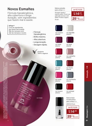 Novos Esmaltes
Fórmula hipoalergênica,
alta cobertura e longa
duração, sem ingredientes
que fazem mal à saúde.
9 Free**
/LYUH GH LQJUHGLHQWHV
TXH ID]HP PDO ð VDńGH
1õR ID] PDO SDUD YRFă
QõR ID] PDO SDUD R PXQGR
&RQUDDVGDWDVGHYDOLGDGHHDGLVSRQLELOLGDGHGDVSURPRúĴHVFRPVHXVXD&RQVXOWRUDGH%HOH]D3URPRúĴHV
YìOLGDVSDUDR%UDVLOGXUDQWHRFLFORRXHQTXDQWRGXUDUHPRVHVWRTXHV9RFăSRGHUìUHFHEHUR
SURGXWRFRPDHPEDODJHPDQWLJDGHDFRUGRFRPRHVWRTXHGLVSRQĒYHO)īUPXODOLYUHGHIRUPDOGHĒGRWROXHQR
GLEXWLOIWDODWRUHVLQDGHIRUPDOGHĒGRFîQIRUDSDUDEHQRVIRVIDWRGHWULIHOLQR73+3WRVLODPLGDGHHWLORHVFLOHQR
1DWXUD HVPDOWH
para unhas 8 ml
6HFDJHP UìSLGD H
Pì[LPR EULOKR 3LQFHO FRP
DSOLFDúõR SUHFLVD H VHP
IDOKDV 3URGXWR YHJDQR
SWV 25% de
desconto
deR$19,90
14
,90
1DWXUD EDVH
fortalecedora
para unhas 8 ml
SWV
25% de
desconto
deR$19,90
14
,90
)īUPXOD
KLSRDOHUJăQLFD
%ULOKR Pì[LPR
$OWD FREHUWXUD
/RQJD GXUDúõR
6HFDJHP UìSLGD
produtos
YHJDQRV
cor oceano cor algodão
cor beijo FRU DúDĒ
FRU PDU FRU ƠRUHV
cor praia FRU PRQWDQKD
cor tucano cor pitanga
cor castanhacor calor
cor castanha
cor beijo
MaquiagemUnaPromoção
81V1
UNA_EN_Ciclo18-19_V1.indd 81 19/09/2019 08:58
PDF/X-4 ISOarizona.flow
118632_EN_Ciclo18-19_V1_P081.pdf - 183.0 x 250.0 mm - pag. 81BLACK YELLOW MAGENTA CYAN
Agencia: | Cliente:
Processado por arizona.flow em Thu Sep 19 09:05:02 2019
 