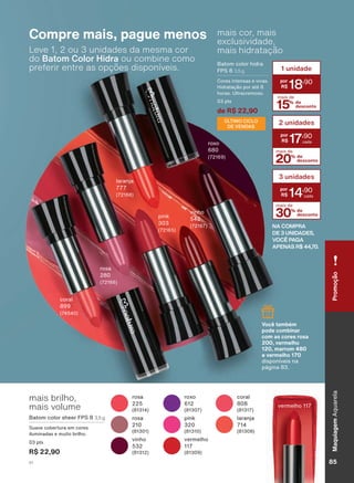 Leve 1, 2 ou 3 unidades da mesma cor
do Batom Color Hidra ou combine como
preferir entre as opções disponíveis.
Compre mais, pague menos
URVD
URVD
YLQKR
FRUDO
ODUDQMD
YHUPHOKR
SLQN
UR[R
YHUPHOKR
NA COMPRA
DE 3 UNIDADES,
VOCÊ PAGA
APENAS R$ 44,70.
15% de
desconto
mais de
1 unidade
18
,90
20% de
desconto
mais de
2 unidades
17
,90
30% de
desconto
mais de
3 unidades
14
,90
mais cor, mais
exclusividade,
mais hidratação
%DWRP FRORU KLGUD
)36 3,5 g
&RUHV LQWHQVDV H YLYDV
+LGUDWDúõR SRU DWĀ
KRUDV 8OWUDFUHPRVR
SWV
de R$ 22,90
mais brilho,
mais volume
%DWRP FRORU VKHHU )36 3,5 g
6XDYH FREHUWXUD HP FRUHV
LOXPLQDGDV H PXLWR EULOKR
SWV
R$ 22,90
FRUDO
URVD
YLQKR
SLQN
ODUDQMD
UR[R
Você também
pode combinar
com as cores rosa
200, vermelho
120, marrom 480
e vermelho 170
GLVSRQĒYHLV QD
SìJLQD
ÚLTIMO CICLO
DE VENDAS
PromoçãoMaquiagemAquarela
85V1
AQ_EN_Ciclo18-19_V1.indd 85 19/09/2019 09:24
PDF/X-4 ISOarizona.flow
118632_EN_Ciclo18-19_V1_P085.pdf - 183.0 x 250.0 mm - pag. 85BLACK YELLOW MAGENTA CYAN
Agencia: | Cliente:
Processado por arizona.flow em Thu Sep 19 09:25:54 2019
 