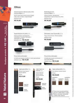 Pincel olhos delineador
Um lado para marcar os côncavos e o
outro para delinear.
(83649) 02 pts R$ 14,90
Olhos
Pincel olhos esfumador
Um lado para passar a sombra e o outro para esfumar.
(83648) 02 pts R$ 14,90
Lápis para olhos 1,3 g
Textura mais macia e
fácil de aplicar.
03 pts
R$ 21,90
Lápis sobrancelha 1,14 g
Cor intensa e textura macia.
04 pts
R$ 29,90
Lápis kajal cor
intensa 1,3 g
Cores intensas,
textura macia,
fácil de esfumar.
04 pts
R$ 29,90
Volume & boom máscara para cílios
à prova d’água 6 ml
Até 16 vezes mais volume à prova d’água.
Cílios mais curvados. Longa duração.
(85232) 05 pts
R$ 34,90
Supermáscara tint preta 12 ml
Volume extremo e alongamento
LQVWDQWîQHR &XUYDWXUD GH QLúõR H
separação dos cílios.
(85236) 05 pts R$ 36,90
Multimáscara tint
à prova d'água 7 ml
Volume extremo, alongamento
instantâneo e supercurvatura nos cílios.
(85235) 05 pts
R$ 36,90
Delineador color & precisão 3,5 ml
Traços mais precisos. Fácil de aplicar.
(69100) 04 pts
R$ 29,90
Possui escova para pentear
para ser usada após o Lápis.
Retira o excesso, deixando
o efeito mais natural.
preto
(68986)
marrom
(68983)
preto
(68981)
marrom
(68982)
castanho-
claro
(68990)
castanho
(68988)
castanho-
escuro
(68989)
&RQUDDVGDWDVGHYDOLGDGHHDGLVSRQLELOLGDGHGDVSURPRúĴHVFRPVHXVXD&RQVXOWRUDGH%HOH]D3URPRúĴHVYìOLGDVSDUDR%UDVLOGXUDQWHRFLFORRXHQTXDQWRGXUDUHPRVHVWRTXHV
86 V186868686
NatalNatura
(76353)
Qualquerproduto1,90R$SacolaMíni
idealparamaquiagem
AQ_EN_Ciclo18-19_V1.indd 86 19/09/2019 10:49
PDF/X-4 ISOarizona.flow
118632_EN_Ciclo18-19_V1_P086.pdf - 183.0 x 250.0 mm - pag. 86BLACK YELLOW MAGENTA CYAN
Agencia: | Cliente:
Processado por arizona.flow em Thu Sep 19 10:51:07 2019
 