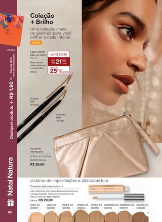 Uma coleção cheia
de glamour para você
brilhar a noite inteira!
Coleção
+ Brilho
Aquarela
nécessaire
C 18 x L 6 x A 13 cm
(62873) 04 pts
R$ 29,90
bronze
987
(73783)
NOVOS
dourado
999
(73782)
claro 20
(69012)
claro 24
(69010)
médio 22
(69013)
médio 24
(69014)
médio 26
(69015)
castanho 20
(69016)
castanho 22
(69017)
escuro 20
(69008)
Lápis retrátil
para os olhos
280 mg
Mais maciez,
mais cobertura
e mais brilho.
04 pts 25% de
desconto
mais de
21
,90
deR$29,90
Corretivo alta cobertura 8 ml
Alta cobertura com efeito levemente luminoso
e longa duração. Textura cremosa, livre de
óleos e com secagem rápida.
04 pts R$ 29,90
disfarce de imperfeições e alta cobertura
88 V188888888
NatalNatura
(76353)
Qualquerproduto1,90R$SacolaMíni
idealparamaquiagem
AQ_EN_Ciclo18-19_V1.indd 88 19/09/2019 14:27
PDF/X-4 ISOarizona.flow
118632_EN_Ciclo18-19_V1_P088.pdf - 183.0 x 250.0 mm - pag. 88BLACK YELLOW MAGENTA CYAN
Agencia: | Cliente:
Processado por arizona.flow em Thu Sep 19 14:29:08 2019
 