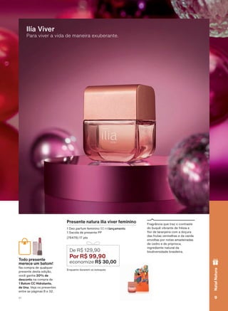 Para viver a vida de maneira exuberante.
Ilía Viver
Presente natura ilía viver feminino
'HR SDUIXP IHPLQLQR 50 ml lançamento
6DFROD GH SUHVHQWH 33
SWV
(QTXDQWR GXUDUHP RV HVWRTXHV
De R$ 129,90
Por R$ 99,90
economize R$ 30,00
)UDJUîQFLD TXH WUD] R FRQWUDVWH
GR EXTXă YLEUDQWH GH IUĀVLD H
ƠRU GH ODUDQMHLUD FRP D GRúXUD
GDV IUXWDV YHUPHOKDV H GD YDQLOD
HQYROWDV SRU QRWDV DPDGHLUDGDV
GH FHGUR H GH SULSULRFD
LQJUHGLHQWH QDWXUDO GD
ELRGLYHUVLGDGH EUDVLOHLUD
Todo presente
merece um batom!
1D FRPSUD GH TXDOTXHU
SUHVHQWH GHVWD HGLúõR
YRFă JDQKD 20% de
desconto QD FRPSUD GH
1 Batom CC Hidratante,
de Una 9HMD RV SUHVHQWHV
HQWUH DV SìJLQDV H
9V1
NatalNatura
ATP_EN_Ciclo18-19_V1_pg8a15.indd 9 19/09/2019 06:00
PDF/X-4 ISOarizona.flow
118632_EN_Ciclo18-19_V1_P009.pdf - 183.0 x 250.0 mm - pag. 9BLACK YELLOW MAGENTA CYAN
Agencia: | Cliente:
Processado por arizona.flow em Thu Sep 19 06:03:36 2019
 