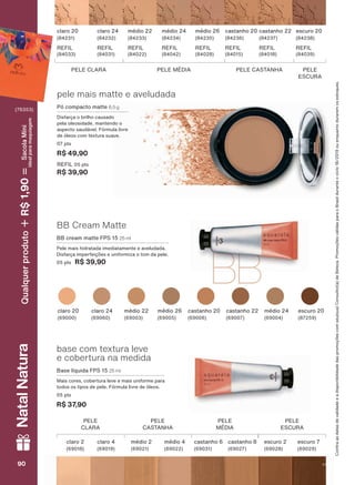 BBBB
pele mais matte e aveludada
Pó compacto matte 6,5 g
Disfarça o brilho causado
pela oleosidade, mantendo o
aspecto saudável. Fórmula livre
de óleos com textura suave.
07 pts
R$ 49,90
REFIL 05 pts
R$ 39,90
claro 20
(84231)
REFIL
(84033)
médio 22
(84233)
REFIL
(84022)
claro 24
(84232)
REFIL
(84031)
médio 24
(84234)
REFIL
(84042)
médio 26
(84235)
REFIL
(84028)
castanho 20
(84236)
REFIL
(84015)
castanho 22
(84237)
REFIL
(84018)
escuro 20
(84238)
REFIL
(84039)
PELE CLARA PELE MÉDIA PELE CASTANHA PELE
ESCURA
base com textura leve
e cobertura na medida
Base líquida FPS 15 25 ml
Mais cores, cobertura leve e mais uniforme para
todos os tipos de pele. Fórmula livre de óleos.
05 pts
R$ 37,90
PELE
CLARA
PELE
CASTANHA
PELE
MÉDIA
PELE
ESCURA
claro 2
(69018)
claro 4
(69019)
médio 2
(69021)
médio 4
(69022)
castanho 6
(69031)
escuro 2
(69028)
escuro 7
(69029)
castanho 8
(69027)
&RQUDDVGDWDVGHYDOLGDGHHDGLVSRQLELOLGDGHGDVSURPRúĴHVFRPVHXVXD&RQVXOWRUDGH%HOH]D3URPRúĴHVYìOLGDVSDUDR%UDVLOGXUDQWHRFLFORRXHQTXDQWRGXUDUHPRVHVWRTXHV
médio 26
(69005)
médio 24
(69004)
castanho 20
(69006)
castanho 22
(69007)
escuro 20
(87259)
claro 20
(69000)
claro 24
(69060)
médio 22
(69003)
BB Cream Matte
BB cream matte FPS 15 25 ml
Pele mais hidratada imediatamente e aveludada.
'LVIDUúD LPSHUIHLúĴHV H XQLIRUPL]D R WRP GD SHOH
05 pts R$ 39,90
9090909090
NatalNatura
(76353)
Qualquerproduto1,90R$SacolaMíni
idealparamaquiagem
V1
AQ_EN_Ciclo18-19_V1.indd 90 19/09/2019 14:27
PDF/X-4 ISOarizona.flow
118632_EN_Ciclo18-19_V1_P090.pdf - 183.0 x 250.0 mm - pag. 90BLACK YELLOW MAGENTA CYAN
Agencia: | Cliente:
Processado por arizona.flow em Thu Sep 19 14:29:08 2019
 