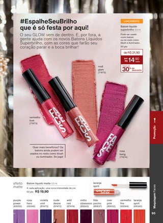 efeito
matte
%DWRP OĒTXLGR PDWWH 3,5 ml
$ FDGD DSOLFDúõR XPD QRYD LQWHQVLGDGH GH FRU
3 SWV R$ 19,90
SXUSOH
SRZHU
RYHU
SLQN
QXGH
GHVLUH
YLQKR
REVHVVLRQ
ODUDQMD
VSLULW
URVD
KHUR
YHUPHOKR
UH
OLOìV
SVLFKR
YLROHWD
YLQLO
ZLOG
UHG
ODUDQMD
VSLULW
%DWRP OĒTXLGR
VXSHUEULOKR 3,5 ml
3RGH VHU XVDGR
FRPR EDWRP
RX QR URVWR FRPR
EOXVK H LOXPLQDGRU
SWV
LANÇAMENTO
4XHU PDLV EHQHIĒFLRV" 2V
EDWRQV DLQGD SRGHP VHU
XVDGRV QR URVWR FRPR EOXVK
RX LOXPLQDGRU 6H MRJD
#EspalheSeuBrilho
que é só festa por aqui!
O seu GLOW vem de dentro. E, por fora, a
gente ajuda com os novos Batons Líquidos
Superbrilho, com as cores que farão seu
coração parar e a boca brilhar!
YHUPHOKR
ORYH
URVă
JODP
URVD
EDQJ
30% de
desconto
mais de
deR$21,90
14
,90
PromoçãoMaquiagem)DFHV
93V1
FA_EN_Ciclo18-19_V1.indd 93 19/09/2019 09:47
PDF/X-4 ISOarizona.flow
118632_EN_Ciclo18-19_V1_P093.pdf - 183.0 x 250.0 mm - pag. 93BLACK YELLOW MAGENTA CYAN
Agencia: | Cliente:
Processado por arizona.flow em Thu Sep 19 09:53:45 2019
 