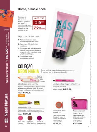 /ìSLV ERFD H URVWR QHRQ 1,2 g
v SDUD R URVWR H SDUD D ERFD Ā SDUD PRVWUDU
D FDUD H FRORFDU DTXHOH WRTXH GH FRU GR
MHLWR TXH YRFă TXLVHU QD PDLRU YLEH QHRQ
SWV R$ 17,90
ODUDQMD
URVD
0LQLOìSLV H[WUDSUHWR SDUD ROKRV 800 mg
([WUDSUHWR H[WUDOLQGR
SWV R$ 13,90
PLVV SLQN KSQRWLF
QXGH
VKRFN LQ
SLQN
%DWRP PDWWH 3,5 g
$V FRUHV TXH FRPELQDP FRP VXD YLEH
$FDEDPHQWR PDWWH FRP HPEDODJHP QHRQ
SWV R$ 14,90
1ĀFHVVDLUH QHRQ
/ [ $ FP
3DUD JXDUGDU VHX
NLW GH VREUHYLYăQFLD
FRP PXLWR HVWLOR
SWV
R$ 25,90
)DFHV EOXVK VKLQH
EURQ]HU 3 g
(IHLWR EURQ]HU SDUD
GDU DTXHOH WRTXH GH
FRU H FXUWLU R GLD WRGR
SWV
R$ 25,90
Rosto, olhos e boca
0ìVFDUD GH
SRURV 50 ml
5HGX] D DSDUăQFLD
GRV SRURV H D
ROHRVLGDGH H SUHSDUD
D SHOH SDUD DSURYHLWDU
R PHOKRU GD UXD
SWV
25% de
desconto
mais de
deR$27,40
19
,90
COLEÇÃO
NEON MANIA Para salvar você de qualquer apuro.
É sacar da bolsa e arrasar!
NOVO
&RQUDDVGDWDVGHYDOLGDGHHDGLVSRQLELOLGDGHGDVSURPRúĴHVFRPVHXVXD&RQVXOWRUDGH%HOH]D3URPRúĴHVYìOLGDVSDUDR%UDVLOGXUDQWHRFLFORRXHQTXDQWRGXUDUHPRVHVWRTXHV
Veja como é fácil usar:
1. $SOLTXH HP WRGR R URVWR
HYLWDQGR D UHJLõR GRV ROKRV
2. (VSHUH XQV PLQXWLQKRV
SDUD VHFDU
3. (Q[ìJXH D SHOH GHOLFDGDPHQWH
ID]HQGR PRYLPHQWRV FLUFXODUHV
HQTXDQWR UHWLUD R SURGXWR SDUD
XPD OHYH HVIROLDúõR
4. 3URQWR 3HOH OLQGD
VHGRVD H SHUIHLWRQD
V194949494
NatalNaturaQualquerproduto1,90R$SacolaMíni
idealparamaquiagem
FA_EN_Ciclo18-19_V1.indd 94 19/09/2019 09:47
PDF/X-4 ISOarizona.flow
118632_EN_Ciclo18-19_V1_P094.pdf - 183.0 x 250.0 mm - pag. 94BLACK YELLOW MAGENTA CYAN
Agencia: | Cliente:
Processado por arizona.flow em Thu Sep 19 09:53:45 2019
 