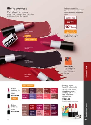 Presente natura
faces 3X batom matte
3 Batons Matte (marsala,
cereja love e red alert)
com 3,5 g cada em uma
caixa presenteável.
(90489) 05 pts
R$ 35,90
Enquanto durarem os estoques
Batom
matte 3,5 g
02 pts
R$ 14,90
boca
(90905)
red
square
(93029)
perfect
pink
(93028)
rosa
candy
(67645)
purple
rain
(93026)
marsala
(77989)
queen
of red
(87468)
naked
nude
(87469)
cookie
nude
(77992)
vinho
in love
(93024)
NOVA FÓRMULA
NOVO
Batom
cremoso 3,5 g
02 pts
R$ 14,90
nude
fresh
(91089)
coral
neon
(91088)
hey
honey
(91845)
rosa
kiss me
(91093)
roxo
LQ QLW
(91847)
broken
brown
(91095)
vinho
rocks
(91087)
pink up
(91848)
under
red
(91844)
cosmo-
politan
(91091)
cobre sunset
(91090)
Batom cremoso 3,5 g
Fórmula extracremosa, com maior
cobertura e menos transferência.
02 pts
40% de
desconto
deR$14,90
8
,90
Fórmula extracremosa,
com maior cobertura e muito
mais gostosa de passar.
Efeito cremoso
rock n red
(91096)
cereja drama
(91092)
EXCLUSIVO
NESTE CICLO
purple
night (91094)
cereja drama, purple
night e rock n red
APROVEITE!
+ R$ 1,90 e leve
a Sacola Míni
para presentear
(76353).
NOVA FÓRMULA
NOVO
PromoçãoMaquiagemFaces
95V1
FA_EN_Ciclo18-19_V1.indd 95 19/09/2019 21:37
PDF/X-4 ISOarizona.flow
118632_EN_Ciclo18-19_V1_P095.pdf - 183.0 x 250.0 mm - pag. 95BLACK YELLOW MAGENTA CYAN
Agencia: | Cliente:
Processado por arizona.flow em Thu Sep 19 21:39:33 2019
 