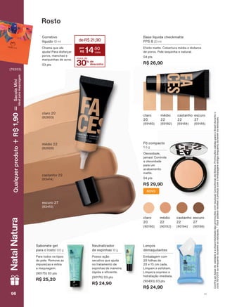 Corretivo
líquido 10 ml
Chama que ele
ajuda! Para disfarçar
poros, manchas e
marquinhas de acne.
03 pts
claro 20
(82603)
Base líquida checkmatte
FPS 8 20 ml
Efeito matte. Cobertura média e disfarce
de poros. Pele sequinha e natural.
04 pts
R$ 26,90
castanho
22
(69184)
médio
22
(69182)
claro
20
(69180)
escuro
27
(69185)
Rosto
Neutralizador
de espinhas 10 g
Possui ação
secativa que ajuda
no tratamento de
espinhas de maneira
UìSLGD H H FLHQWH
(90176) 03 pts
R$ 24,90
Sabonete gel
para o rosto 120 g
Para todos os tipos
de pele. Remove as
impurezas e retira
a maquiagem.
(90175) 03 pts
R$ 25,20
Lenços
demaquilantes
Embalagem com
20 folhas de
20 x 15 cm cada.
Limpam e esfoliam.
Limpeza express e
hidratação imediata.
(90493) 03 pts
R$ 24,90
Pó compacto
5,5 g
Oleosidade,
jamais! Controla
a oleosidade
para um
acabamento
matte.
04 pts
R$ 29,90
NOVO
escuro
27
(90196)
castanho
22
(90194)
médio
22
(90192)
claro
20
(90190)
médio 22
(82609)
castanho 22
(83414)
escuro 27
(83415)
&RQUDDVGDWDVGHYDOLGDGHHDGLVSRQLELOLGDGHGDVSURPRúĴHVFRPVHXVXD&RQVXOWRUDGH%HOH]D3URPRúĴHVYìOLGDVSDUDR%UDVLOGXUDQWHR
ciclo18/2019ouenquantoduraremosestoques.*Vocêpoderáreceberoprodutocomaembalagemantigaenquantoduraremosestoques.
30% de
desconto
mais de
deR$21,90
14
,90
V196969696
NatalNatura
(76353)
Qualquerproduto1,90R$SacolaMíni
idealparamaquiagem
FA_EN_Ciclo18-19_V1.indd 96 13/09/2019 01:10
PDF/X-4 ISOarizona.flow
118632_EN_Ciclo18-19_V1_P096.pdf - 183.0 x 250.0 mm - pag. 96BLACK YELLOW MAGENTA CYAN
Agencia: | Cliente:
Processado por arizona.flow em Fri Sep 13 01:12:55 2019
 