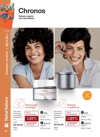 Chronos
Refaça o pacto
com sua beleza
Roberta, 48Patricia, 33
RENDEM
80
APLICAÇÕES
NOITE
(58004)
REFIL (57997)
NOITE
(58002)
REFIL (57992)
DIA
fps 30 / fpuva 10
(57996)
REFIL (57995)
DIA
fps 30 / fpuva 10
(58006)
REFIL (57998)
&RQUDOLGDGHHDGLVSRQLELOLGDGHGDVSURPRúĴHVFRP
*HO FUHPH
antissinais
UHQRYDúõR H
energia 30+
40 g
14 pts
R$ 102,90
REFIL
11 pts
REFIL
deR$82,30
57
,60
economize
R$ 24,70
*HO FUHPH
antissinais
UPH]D H
UDGLîQFLD
40 g
14 pts
R$ 102,90
REFIL
11 pts
REFIL
deR$82,30
57
,60
economize
R$ 24,70
30
+ que
Renovação
e energia 45
+ que
Firmeza
e radiância
V198989898
Qualquerproduto2,50R$NatalNatura
(76354)
CH_EN_Ciclo18-19_V1.indd 98 18/09/2019 22:31
PDF/X-4 ISOarizona.flow
118632_EN_Ciclo18-19_V1_P098.pdf - 183.0 x 250.0 mm - pag. 98BLACK YELLOW MAGENTA CYAN
Agencia: | Cliente:
Processado por arizona.flow em Wed Sep 18 22:32:40 2019
 