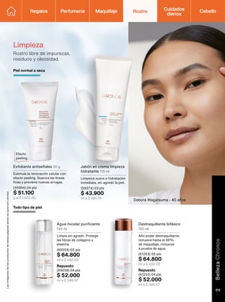Limpieza
Rostro libre de impurezas,
residuos y oleosidad.
Agua micelar purificante
150 ml
Limpia sin agredir. Protege
las fibras de colágeno y
elastina.
(69059) 05 pts
$ 64.800
ml a $ 432,00
Todo tipo de piel
Repuesto
(69058) 04 pts
$ 52.000
ml a $ 346,67
Desmaquillante bifásico
150 ml
Alto poder desmaquillante:
remueve hasta el 99%
de maquillaje, inclusive
a prueba de agua.
(61263) 05 pts
$ 64.800
ml a $ 432,00
Repuesto
(61255) 04 pts
$ 52.000
ml a $ 346,67
Efecto
peeling.
Las
imágenes
de
los
productos
de
estas
páginas
estan
en
posición
cenital.
Debora Wagatsuma - 40 años
Regalos Perfumería Maquillaje Rostro Cabello
Cuidados
diarios
Jabón en crema limpieza
hidratante 115 ml
Limpieza suave e hidratación
inmediata, sin agredir la piel.
(59374) 03 pts
$ 43.900
ml a $ 381,74
Piel normal a seca
Exfoliante antiseñales 50 g
Estimula la renovación celular con
efecto peeling. Suaviza las líneas
finas y previene nuevas arrugas.
(59364) 04 pts
$ 51.100
g a $ 1.022,00
Belleza
Chronos
111
 