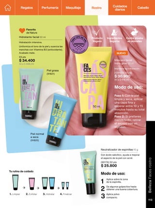 T
O
D
O
TIPO DE
P
I
E
L
Producto
Vegano
Ingredientes
Seguros
Contra prueba
en animales
Modo de uso:
Paso 1: Con la piel
limpia y seca, aplicar
una capa fina y
esperar entre 10 y 15
minutos hasta su total
absorción.
Paso 2: Si prefieres
menos brillo, retirar
el exceso con un
algodón.
Favorito
de Natura
1. Limpiar 2. Exfoliar 3. Hidratar 4. Finalizar
Tu rutina de cuidado
Modo de uso:
Aplica sobre la zona
de la espinilla.
1
Da algunos golpecitos hasta
obtener una buena cobertura.
2
Aplica polvo
compacto.
3
Piel grasa
(91821)
Piel normal
a seca
(91820)
Hidratante facial 50 ml
Hidratación intensiva.
Uniformiza el tono de la piel y suaviza las
manchas con Vitamina B3 (antioxidante).
Acabado mate.
03 pts
$ 34.400
ml a $ 688,00
Neutralizador de espinillas 10 g
Con ácido salicílico, ayuda a mejorar
el aspecto de la piel con acné.
(90176) 02 pts
$ 25.800
Máscara facial
hidra glow 50 ml
Mantiene la hidratación.
(128423) 02 pts
$ 30.900
ml a $ 618,00
NUEVO
Regalos Perfumería Maquillaje Rostro Cabello
Cuidados
diarios
Belleza
Faces
rostro
113
 