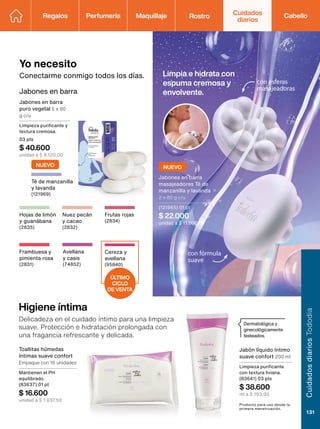 Dermatológica y
ginecológicamente
testeados.
ÚLTIMO
CICLO
DE VENTA
con fórmula
suave
Avellana
y casis
(74852)
Higiene íntima
Delicadeza en el cuidado íntimo para una limpieza
suave. Protección e hidratación prolongada con
una fragancia refrescante y delicada.
Producto para uso desde la
primera menstruación.
Toallitas húmedas
íntimas suave confort
Empaque con 16 unidades
Mantienen el PH
equilibrado.
(83637) 01 pt
$ 16.600
unidad a $ 1.037,50
Jabón líquido íntimo
suave confort 200 ml
Limpieza purificante
con textura liviana.
(83641) 03 pts
$ 38.600
ml a $ 193,00
Yo necesito
Conectarme conmigo todos los días.
Jabones en barra
Jabones en barra
puro vegetal 5 x 90
g c/u
Limpieza purificante y
textura cremosa.
03 pts
$ 40.600
unidad a $ 8.120,00
Limpia e hidrata con
espuma cremosa y
envolvente.
con esferas
masajeadoras
Nuez pecán
y cacao
(2832)
Hojas de limón
y guanábana
(2835)
Cereza y
avellana
(95840)
Frambuesa y
pimienta rosa
(2831)
Frutas rojas
(2834)
Té de manzanilla
y lavanda
(121969)
NUEVO
NUEVO
Jabones en barra
masajeadores Té de
manzanilla y lavanda
2 x 80 g c/u
(121965) 01 pt
$ 22.000
unidad a $ 11.000,00
Regalos Perfumería Maquillaje Rostro Cabello
Cuidados
diarios
Cuidados
diarios
Tododia
131
 