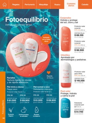 Inclúyelo
en tu rutina
diaria
Hidratante
corporal post
sol 120 ml
(103151) 05 pts
$ 51.700
ml a $ 430,83
Infantiles
Aprobado por
dermatólogos y pediatras
Contra pruebas
en animales
Envases
ecológicos
Producto
Vegano
FPS 30
(103152) 05 pts
$ 61.000
g a $ 1.220,00
FPS 50
(103153) 06 pts
$ 69.900
g a $ 1.398,00
Faciales
Textura ligera, no oleosa
y de rápida absorción
Piel mixta a oleosa
Toque seco
Protector solar facial 50 g
Protector solar
corporal
FPS 50 200 ml
(103149) 08 pts
$ 96.500
ml a $ 482,50
Protector solar
corporal
FPS 30 200 ml
(103148) 08 pts
$ 86.100
ml a $ 430,50
Corporales
Hidrata y protege
del sol, cloro y sal
Fotoequilíbrio
Disfruta solo lo mejor del sol
Piel normal a seca
Hidratación intensiva
Protector solar facial 50 g
FPS 30
(103154) 05 pts
$ 61.000
g a $ 1.220,00
FPS 50
(103155) 06 pts
$ 69.900
g a $ 1.398,00
Post solar
Protege, hidrata
y calma la piel
Protector solar
para niños
FPS 50 200 ml
(103150) 10 pts
$ 119.200
ml a $ 596,00
Favorito
de Natura
Regalos Perfumería Maquillaje Rostro Cabello
Cuidados
diarios
Fotoequilíbrio
152
 