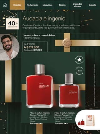 de descuento
40%
1 Eau de parfum masculino
Homem Potence 100 ml
Amaderado . Sándalo,
Fava, Tonka, Pimienta
Negra.
Intensidad
Homem potence con miniatura
(138946) 10 pts
De $ 199.700
A $ 119.900
Te ahorras $ 79.800
Combinación de notas licorosas y maderas cálidas con un
toque picante, para los que viven con intensidad.
Audacia e ingenio
1 Eau de parfum masculino
Homem Potence 25 ml
Amaderado. Sándalo,
Fava, Tonka, Pimienta
Negra.
Intensidad
Las
imágenes
de
los
productos
de
estas
páginas
están
en
posición
cenital.
25 ml
Perfumería Maquillaje Rostro Cabello
Cuidados
diarios
Regalos
Regalos
14
 