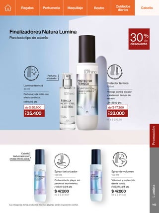 Spray texturizador
150 ml
Ondas efecto playa, sin
perder el movimiento.
(109274) 04 pts
$ 47.200
ml a $ 314,67
Spray de volumen
150 ml
Volumen y protección
desde la raíz.
(109275) 04 pts
$ 47.200
ml a $ 314,67
Finalizadores Natura Lumina
Para todo tipo de cabello
Cabello
texturizado con
ondas efecto playa
Perfuma
el cabello
Las imágenes de los productos de estas páginas están en posición cenital.
descuento
30%
de
35.400
a
$
de $50.600
Lumina esencia
30 ml
Perfuma y da brillo con
efecto antifrizz.
(960) 03 pts
33.000
a
$
de $ 47
.200
Protector térmico
150 ml
Protege contra el calor
y acelera el tiempo de
secado.
(2413) 02 pts
ml a $ 220,00
Regalos Perfumería Maquillaje Rostro Cabello
Cuidados
diarios
Lumina
143
Promoción
 