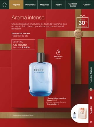 Horus azul marine
(138898) 03 pts
De $ 64.900
A $ 45.000
Te ahorras $ 19.900
Una combinación envolvente de lavanda y geranio, con
un toque cítrico fresco, para hombres que valoran el
bienestar.
Aroma intenso
1 Eau de toilette masculino
Horus 100 ml
Cítrico. Lavanda, Geranio.
Intensidad
100% alcohol
orgánico
de descuento
Más del
30%
*Este producto no cuenta con válvula.
Perfumería Maquillaje Rostro Cabello
Cuidados
diarios
Regalos
Regalos
Regalos
Navidad
Natura
27
 