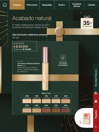 de descuento
35%
Una Corrector cobertura extrema
02 pts
De $ 35.500
A $ 22.900
Te ahorras $ 12.600
El mejor aliado para unificar la tez y
controlar el brillo por hasta 24 hrs.
Acabado natural
1 Corrector cobertura extrema
24 hrs 8 ml
Hasta 24 horas de efecto
matte y disimula las señales
de cansancio.
Ingredientes
de la ciencia
dermatológica
15N
(130294)
19N
(130295)
21N
(130296)
24N
(130297)
30N
(130299)
32N
(130300)
37N
(130301)
43N
(130302)
Elige tu tono
10N
(130293)
27N
(130298)
Perfumería Maquillaje Rostro Cabello
Cuidados
diarios
Regalos
Regalos
Regalos
Navidad
Natura
41
 
