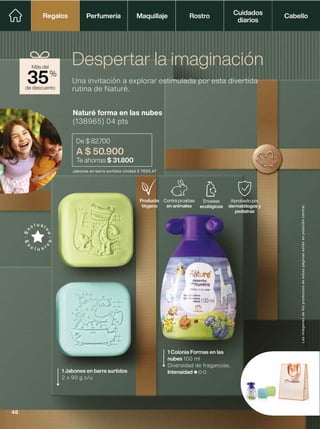 Jabones en barra surtidos Unidad $ 7693.47
Naturé forma en las nubes
(138965) 04 pts
De $ 82.700
A $ 50.900
Te ahorras $ 31.800
Una invitación a explorar estimulada por esta divertida
rutina de Naturé.
Despertar la imaginación
1 Jabones en barra surtidos
2 x 90 g c/u
1 Colonia Formas en las
nubes 100 ml
Diversidad de fragancias.
Intensidad
Envases
ecológicos
Aprobado por
dermatólogos y
pediatras
Contra pruebas
en animales
Producto
Vegano
de descuento
Más del
35%
Las
imágenes
de
los
productos
de
estas
páginas
están
en
posición
cenital.
Perfumería Maquillaje Rostro Cabello
Cuidados
diarios
Regalos
Regalos
48
 